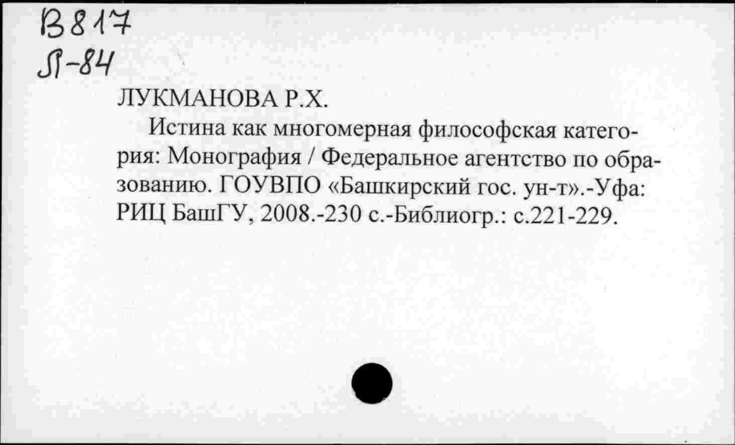 ﻿в я о
ЛУКМАНОВА Р.Х.
Истина как многомерная философская категория: Монография / Федеральное агентство по образованию. ГОУВПО «Башкирский гос. ун-т».-Уфа: РИЦ БашГУ, 2008.-230 с.-Библиогр.: с.221-229.